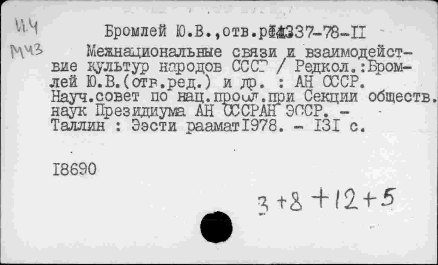 ﻿';'М Бромлей Ю.В.,отв.р$аз37-78-П
^чЗ> Межнациональные связи и взаимодействие культур народов СССР / Редкол.: Бромлей Ю.В.(отв.ред.) и др. : АН СССР.
Науч.совет по нац. пр о ил. пр и Секции обществ, наук Президиума АН ОССРАН СССР. -Таллин : Ээсти раамат!978. - 13I с.
18690